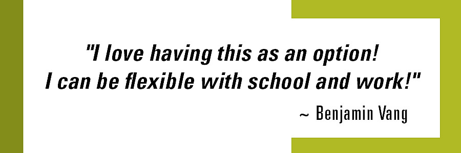 “I love having this as an option! I can be flexible with school and work! - Benjamin V.